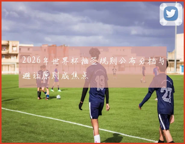 2026年世界杯抽签规则公布分档与避让原则成焦点