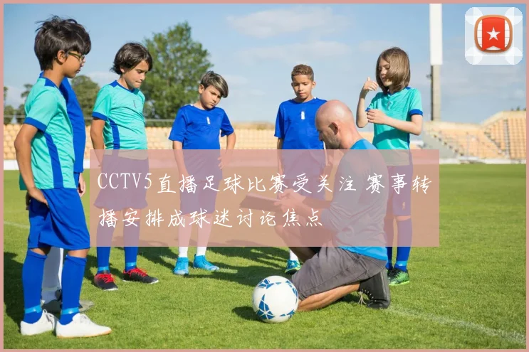 CCTV5直播足球比赛受关注 赛事转播安排成球迷讨论焦点