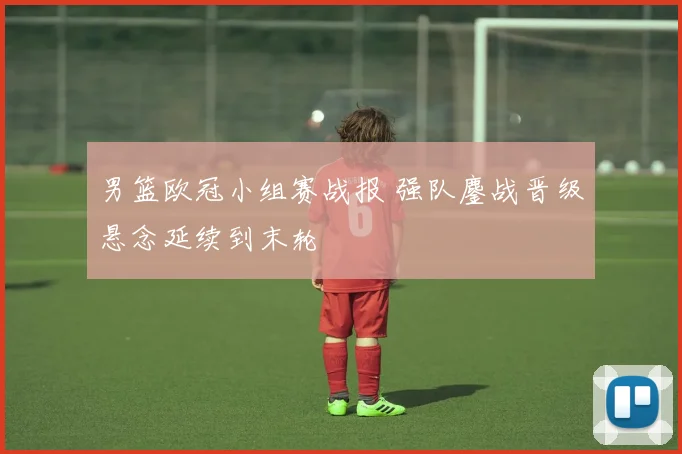 男篮欧冠小组赛战报 强队鏖战晋级悬念延续到末轮