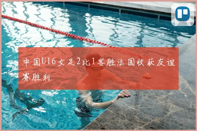 中国U16女足2比1客胜法国收获友谊赛胜利