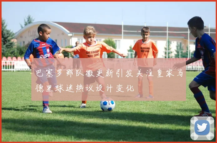 巴塞罗那队徽更新引发关注皇家马德里球迷热议设计变化