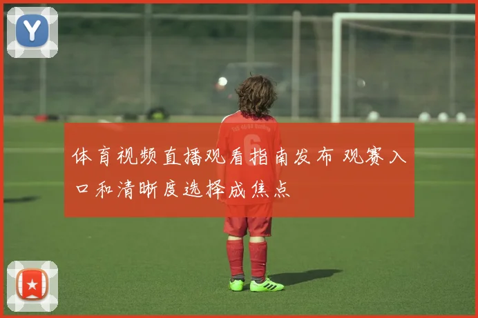 体育视频直播观看指南发布 观赛入口和清晰度选择成焦点