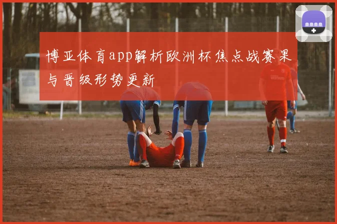博亚体育app解析欧洲杯焦点战赛果与晋级形势更新