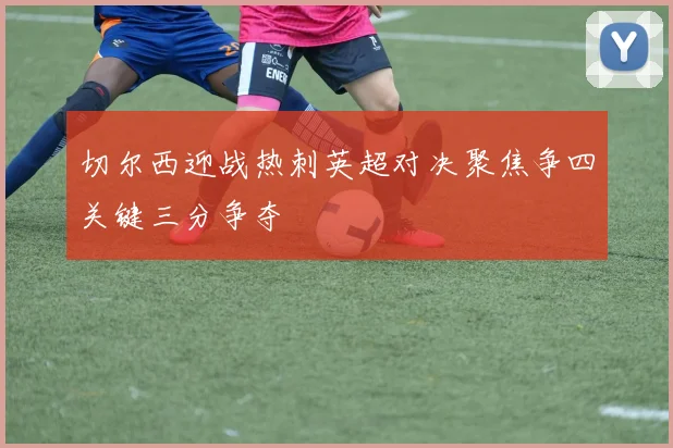 切尔西迎战热刺英超对决聚焦争四关键三分争夺