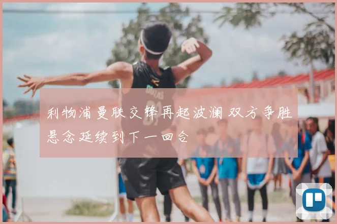 利物浦曼联交锋再起波澜 双方争胜悬念延续到下一回合