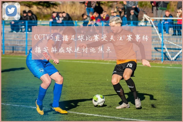 CCTV5直播足球比赛受关注 赛事转播安排成球迷讨论焦点