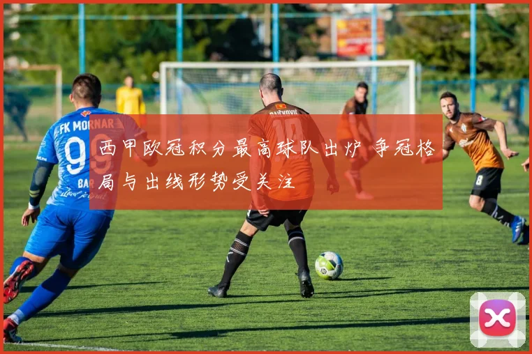 西甲欧冠积分最高球队出炉 争冠格局与出线形势受关注