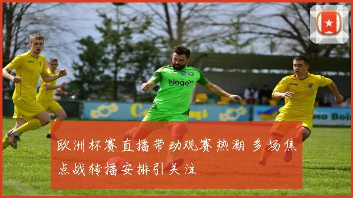 欧洲杯赛直播带动观赛热潮 多场焦点战转播安排引关注