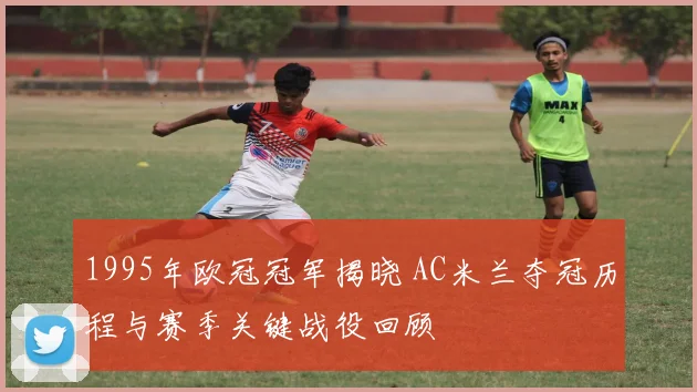 1995年欧冠冠军揭晓 AC米兰夺冠历程与赛季关键战役回顾