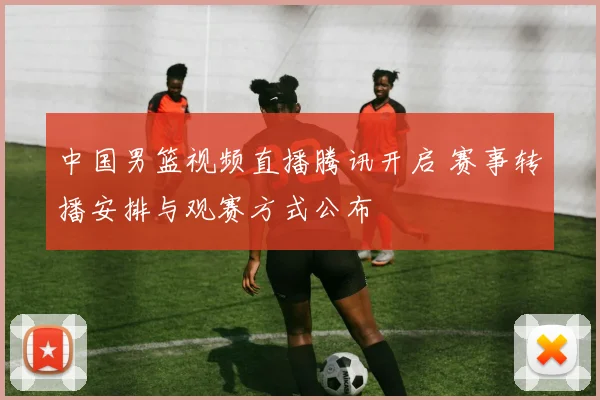 中国男篮视频直播腾讯开启 赛事转播安排与观赛方式公布