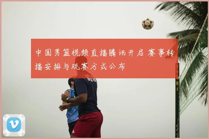 中国男篮视频直播腾讯开启 赛事转播安排与观赛方式公布
