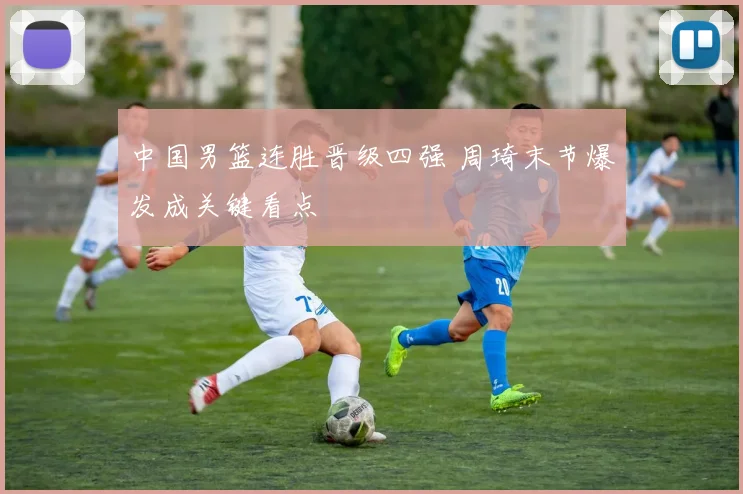 中国男篮连胜晋级四强 周琦末节爆发成关键看点